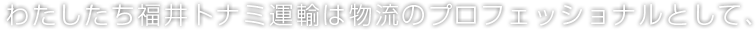 わたしたち福井トナミ運輸は物流のプロフェッショナルとして、